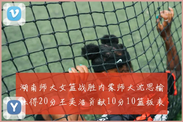 湖南师大女篮战胜内蒙师大沈思榆独得20分王奕洁贡献10分10篮板表现出色