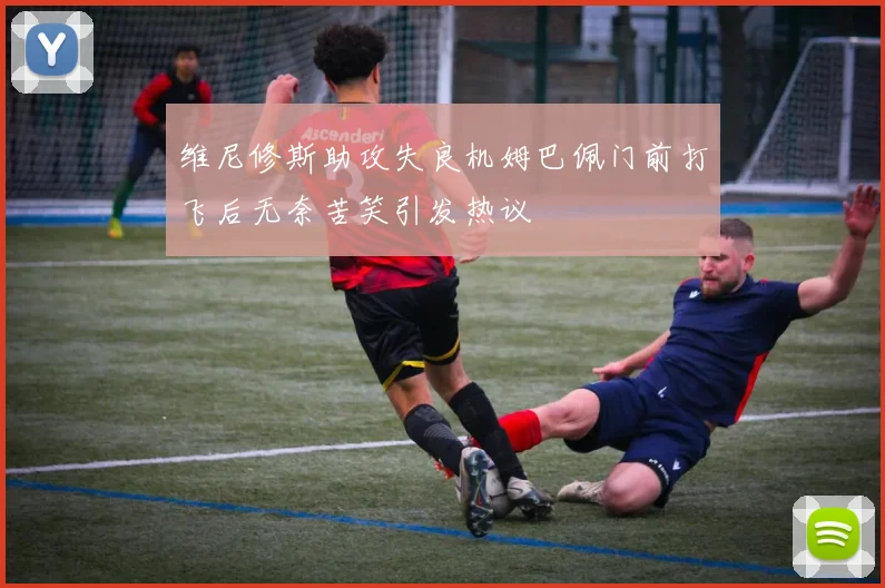 维尼修斯助攻失良机姆巴佩门前打飞后无奈苦笑引发热议