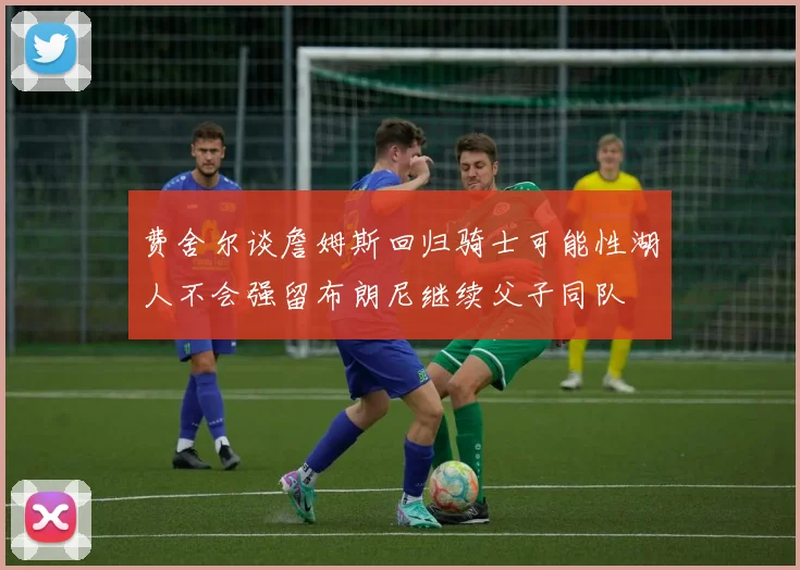 费舍尔谈詹姆斯回归骑士可能性湖人不会强留布朗尼继续父子同队