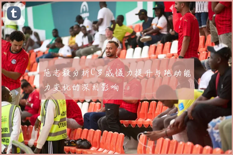 范志毅分析C罗威慑力提升与跑动能力变化的深刻影响