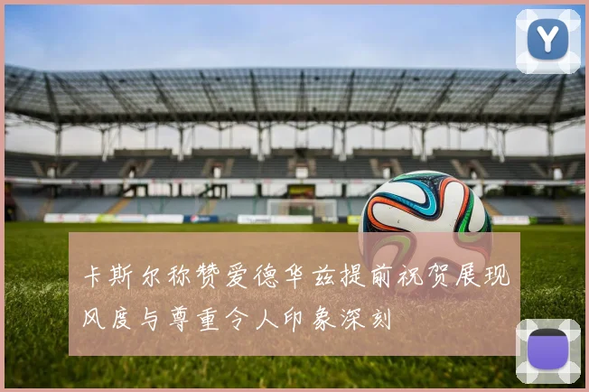 卡斯尔称赞爱德华兹提前祝贺展现风度与尊重令人印象深刻