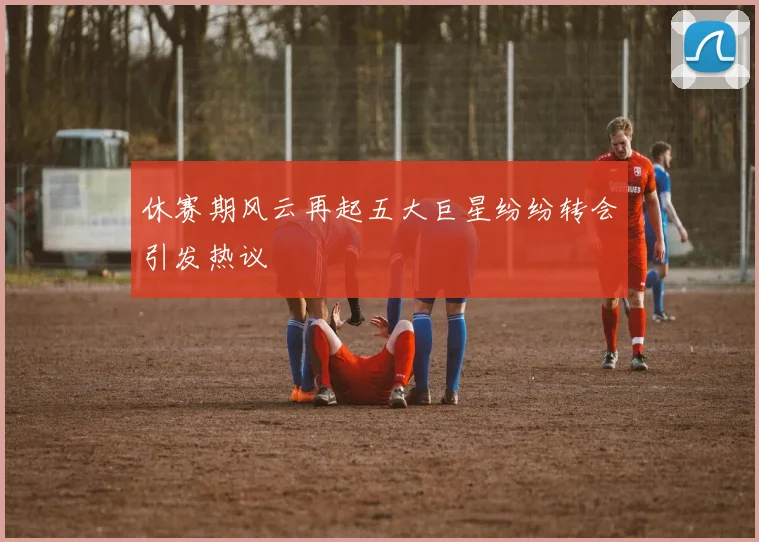 休赛期风云再起五大巨星纷纷转会引发热议