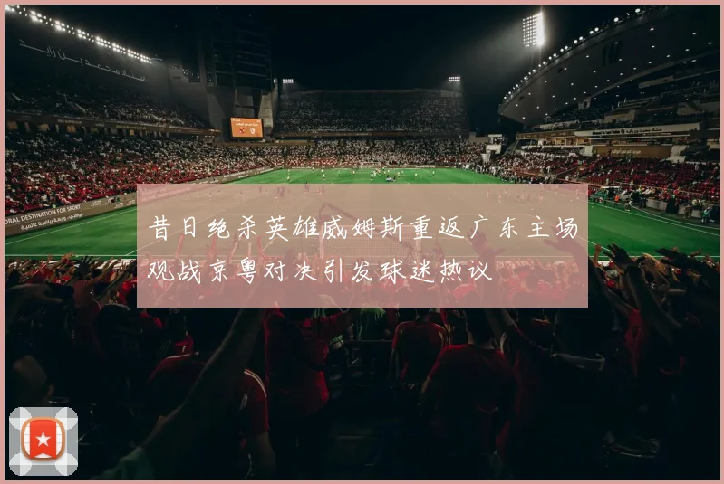 昔日绝杀英雄威姆斯重返广东主场观战京粤对决引发球迷热议