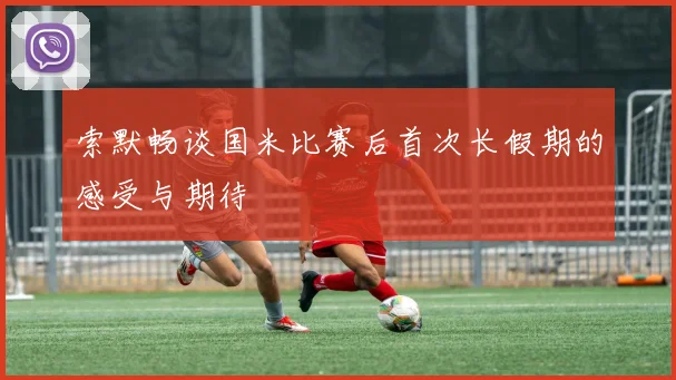 索默畅谈国米比赛后首次长假期的感受与期待