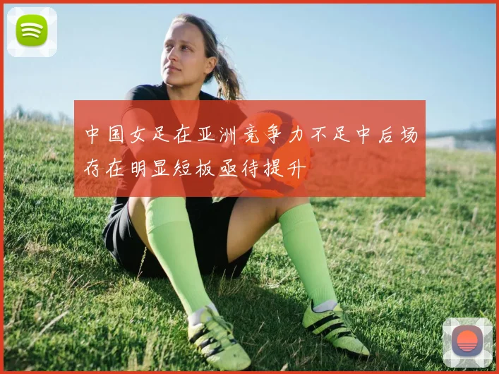 中国女足在亚洲竞争力不足中后场存在明显短板亟待提升