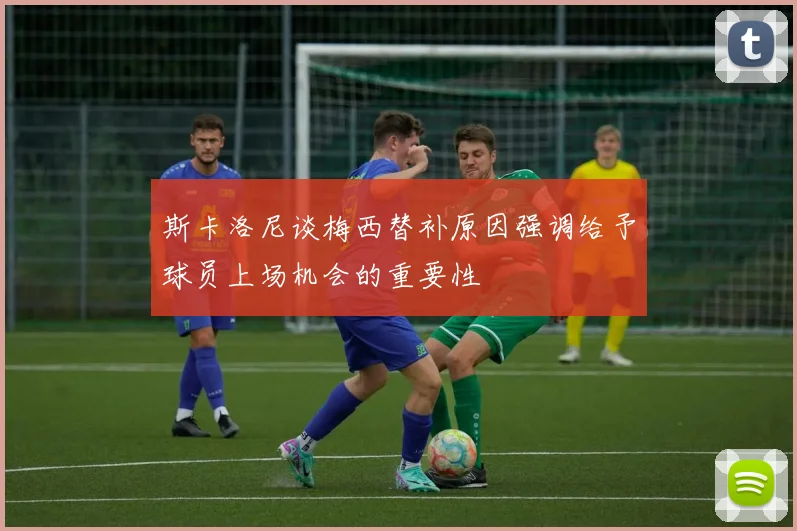 斯卡洛尼谈梅西替补原因强调给予球员上场机会的重要性