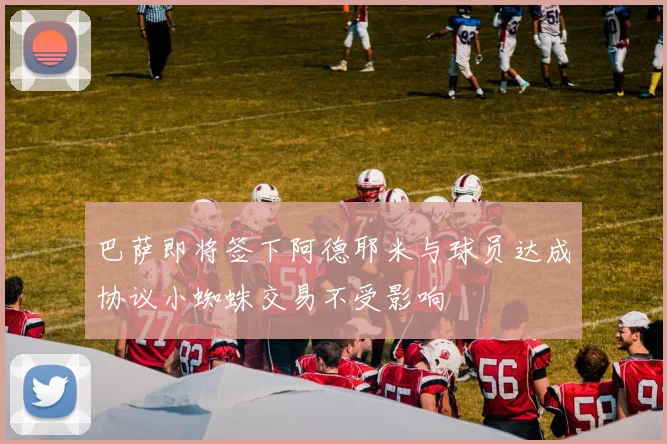 巴萨即将签下阿德耶米与球员达成协议小蜘蛛交易不受影响