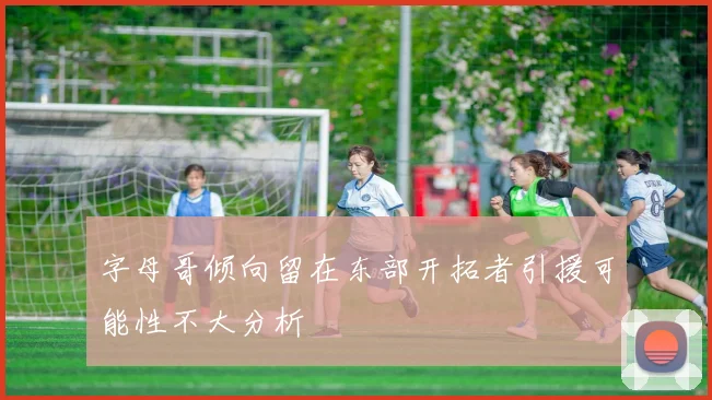 字母哥倾向留在东部开拓者引援可能性不大分析