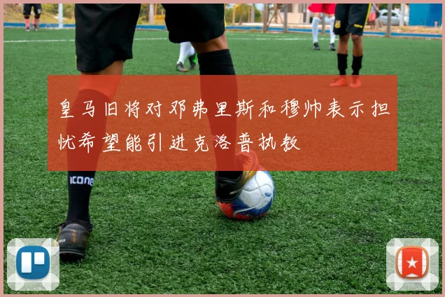 皇马旧将对邓弗里斯和穆帅表示担忧希望能引进克洛普执教