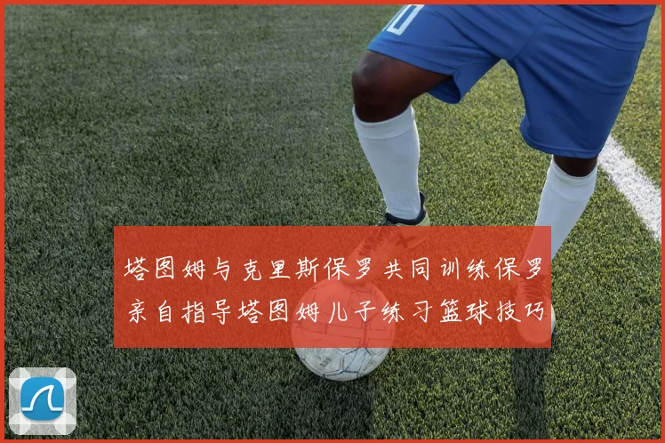 塔图姆与克里斯保罗共同训练保罗亲自指导塔图姆儿子练习篮球技巧