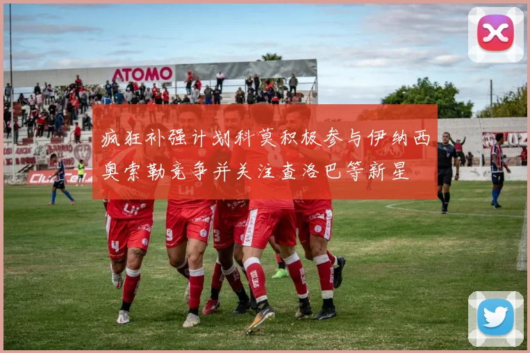 疯狂补强计划科莫积极参与伊纳西奥索勒竞争并关注查洛巴等新星